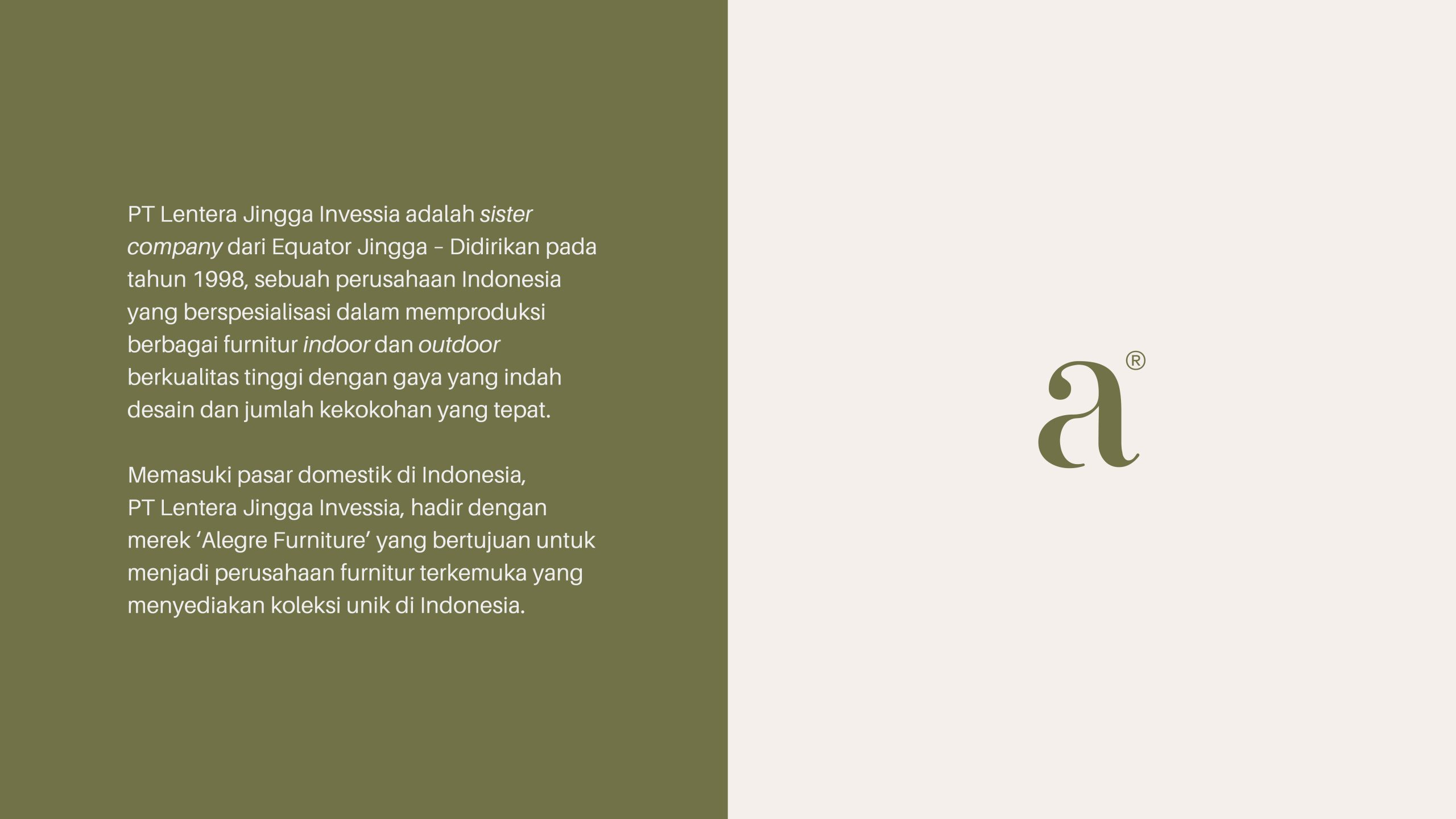 PT Lentera Jingga Invessia adalah sister company dari Equator Jingga – Didirikan pada tahun 1998, sebuah perusahaan Indonesia yang berspesialisasi dalam memproduksi berbagai furnitur indoor dan outdoor berkualitas tinggi dengan gaya yang indah
desain dan jumlah kekokohan yang tepat.

Memasuki pasar domestik di Indonesia, PT Lentera Jingga Invessia, hadir dengan merek ‘Alegre Furniture’ yang bertujuan untuk menjadi perusahaan furnitur terkemuka yang menyediakan koleksi unik di Indonesia.